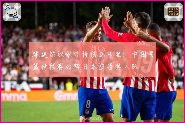 球迷热议张宁撞伤达卡里：中国男篮世预赛对阵日本应召其入队