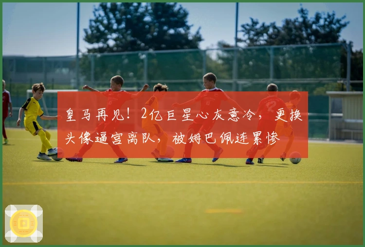 皇马再见！2亿巨星心灰意冷，更换头像逼宫离队，被姆巴佩连累惨