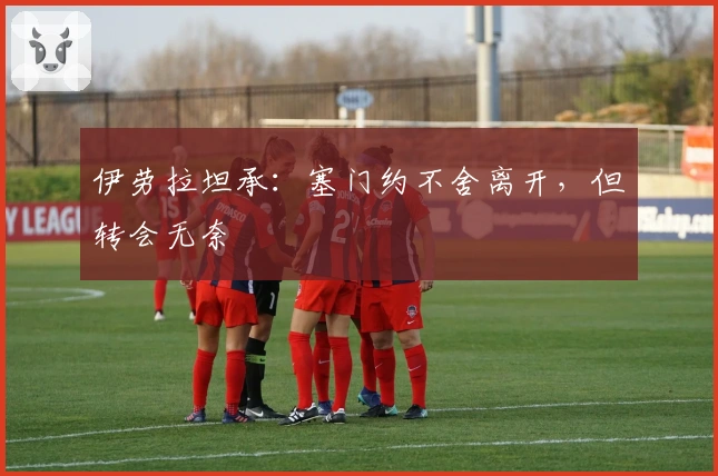 伊劳拉坦承：塞门约不舍离开，但转会无奈