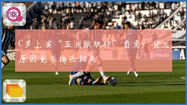 C罗上演“亚洲欧联杯”首秀，背后原因竟与梅西相关