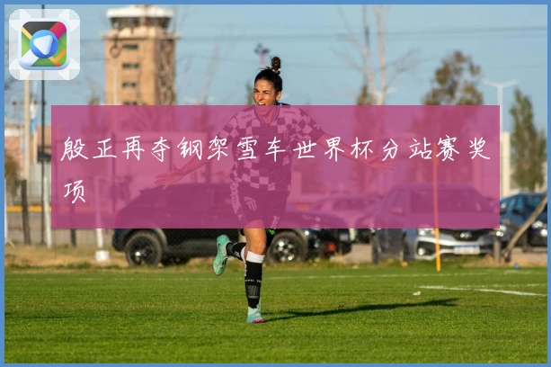 殷正再夺钢架雪车世界杯分站赛奖项