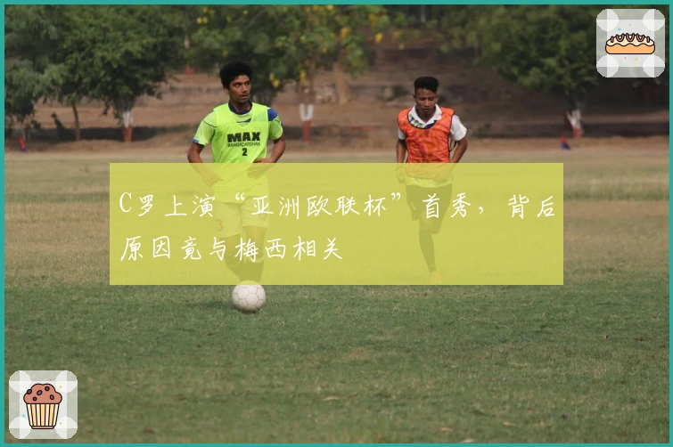 C罗上演“亚洲欧联杯”首秀，背后原因竟与梅西相关