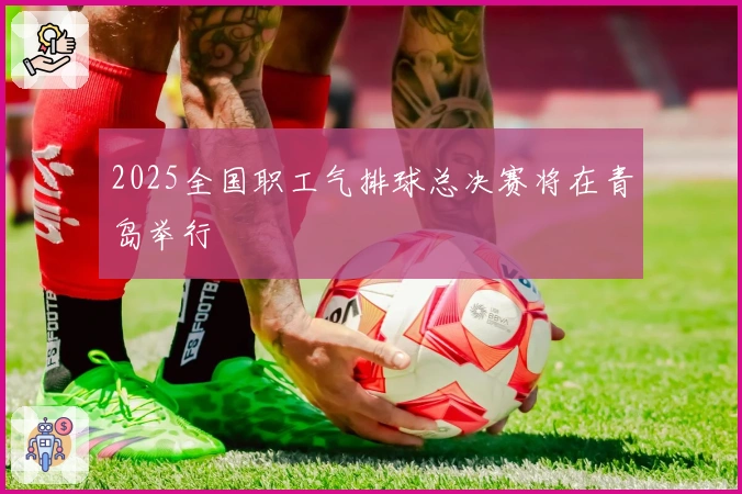 2025全国职工气排球总决赛将在青岛举行