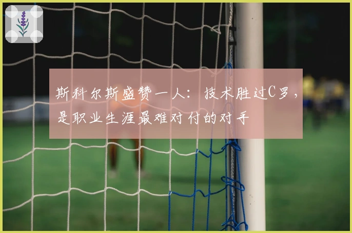 斯科尔斯盛赞一人：技术胜过C罗，是职业生涯最难对付的对手