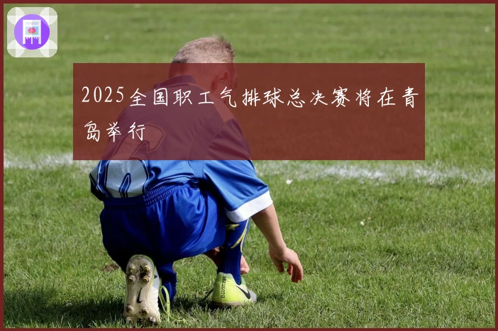 2025全国职工气排球总决赛将在青岛举行