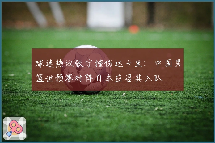 球迷热议张宁撞伤达卡里：中国男篮世预赛对阵日本应召其入队