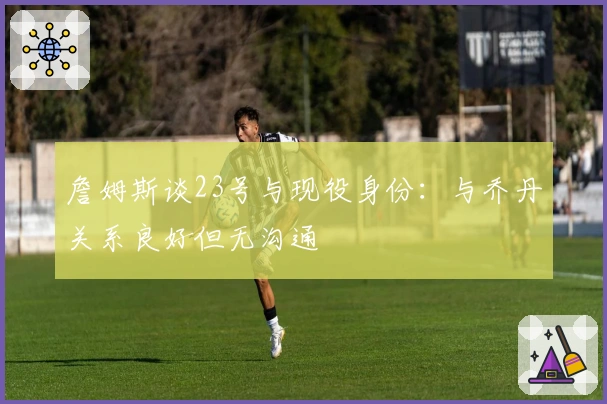 詹姆斯谈23号与现役身份：与乔丹关系良好但无沟通