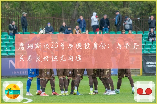 詹姆斯谈23号与现役身份：与乔丹关系良好但无沟通